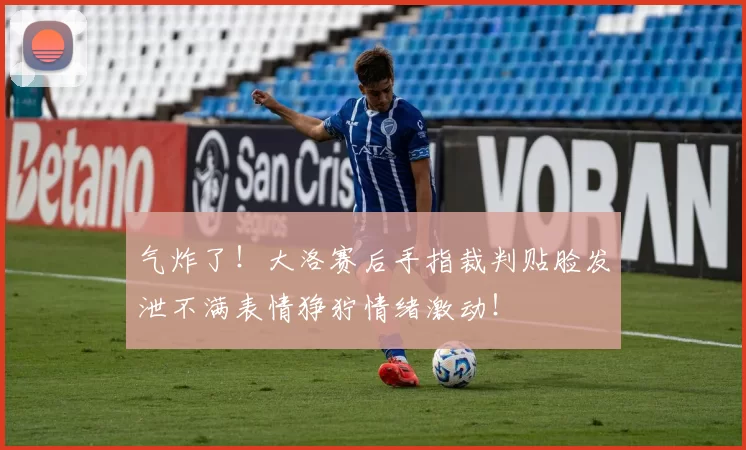 气炸了！大洛赛后手指裁判贴脸发泄不满表情狰狞情绪激动！