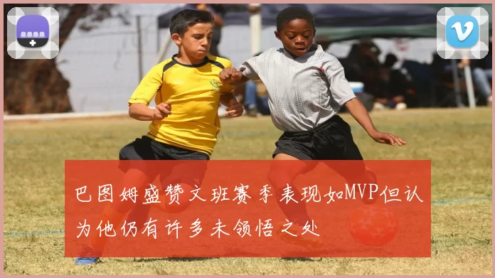 巴图姆盛赞文班赛季表现如MVP但认为他仍有许多未领悟之处