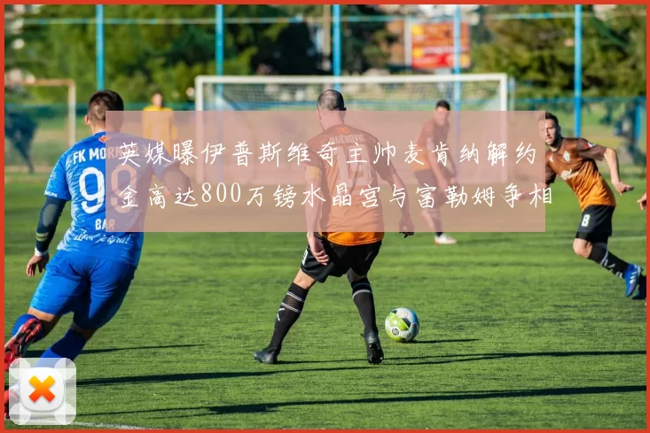 英媒曝伊普斯维奇主帅麦肯纳解约金高达800万镑水晶宫与富勒姆争相追逐