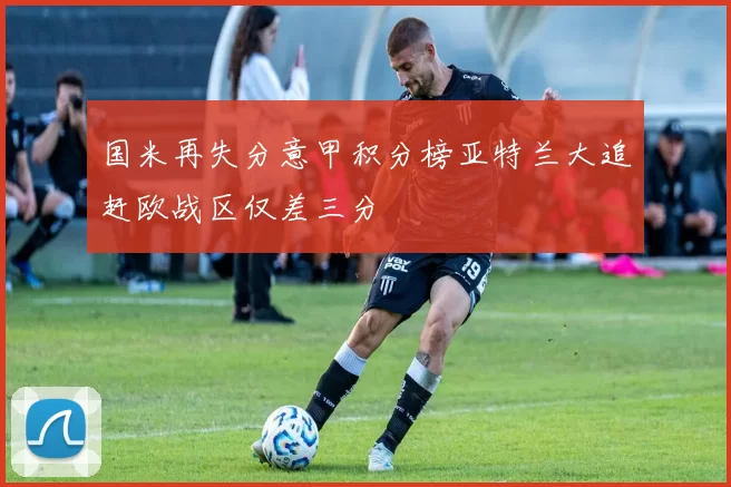 国米再失分意甲积分榜亚特兰大追赶欧战区仅差三分