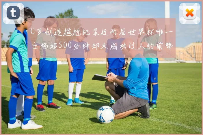 C罗创造尴尬纪录近两届世界杯唯一出场超500分钟却未成功过人的前锋