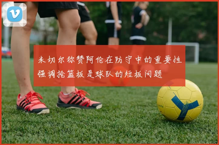 米切尔称赞阿伦在防守中的重要性强调抢篮板是球队的短板问题