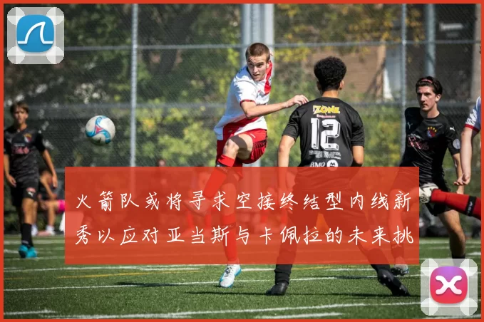 火箭队或将寻求空接终结型内线新秀以应对亚当斯与卡佩拉的未来挑战