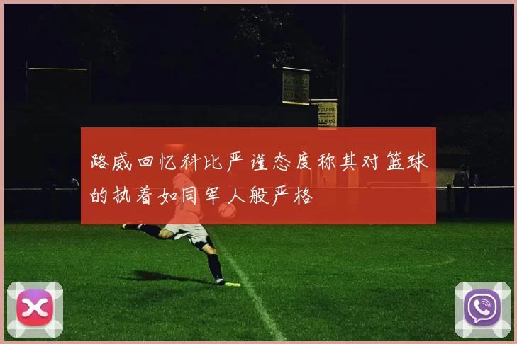 路威回忆科比严谨态度称其对篮球的执着如同军人般严格