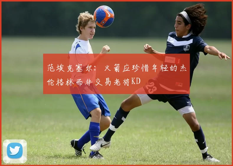 范埃克塞尔：火箭应珍惜年轻的杰伦格林而非交易老将KD