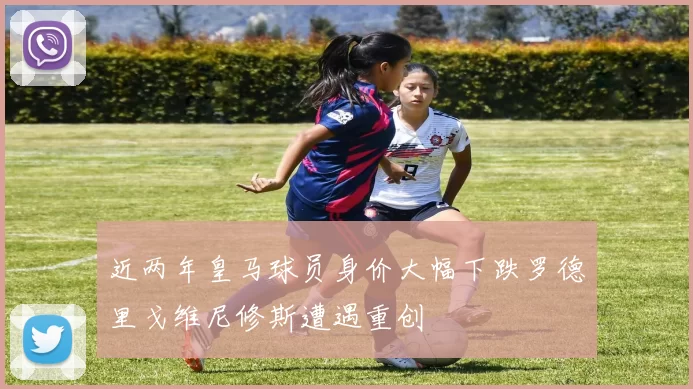 近两年皇马球员身价大幅下跌罗德里戈维尼修斯遭遇重创