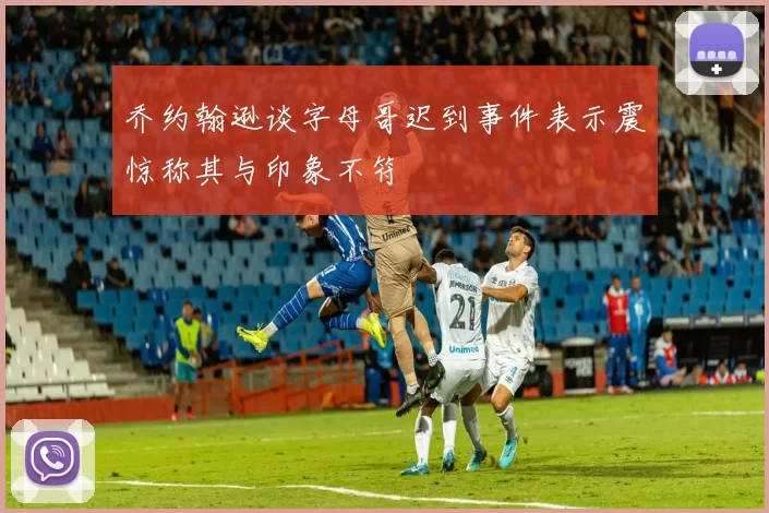 乔约翰逊谈字母哥迟到事件表示震惊称其与印象不符