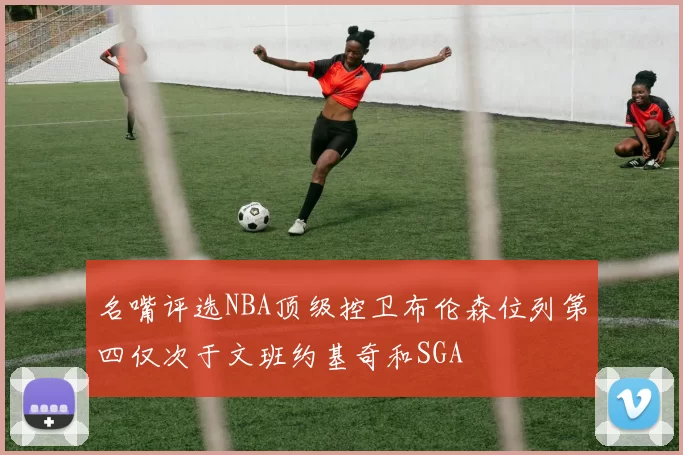名嘴评选NBA顶级控卫布伦森位列第四仅次于文班约基奇和SGA