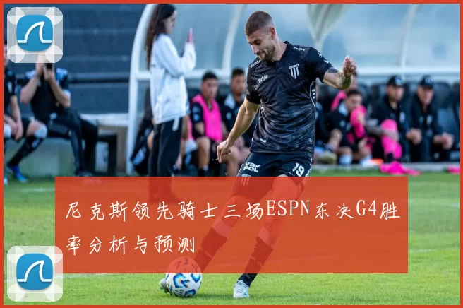 尼克斯领先骑士三场ESPN东决G4胜率分析与预测