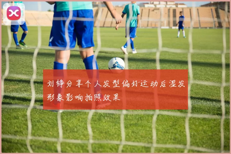 刘铮分享个人发型偏好运动后湿发形象影响拍照效果
