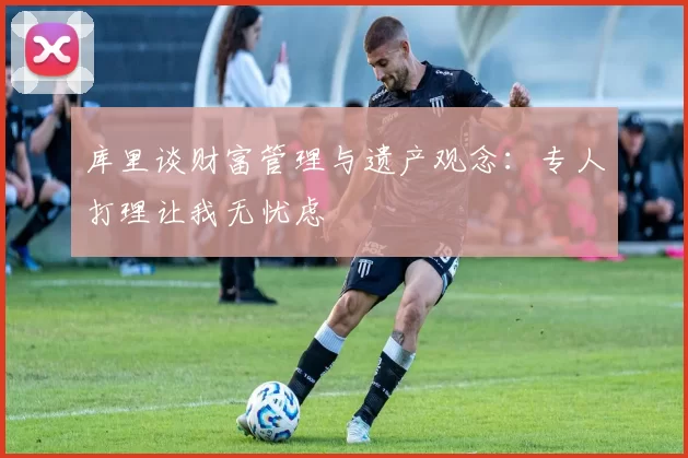 库里谈财富管理与遗产观念：专人打理让我无忧虑