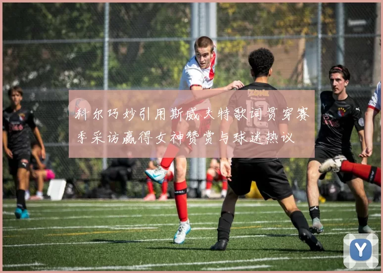 科尔巧妙引用斯威夫特歌词贯穿赛季采访赢得女神赞赏与球迷热议