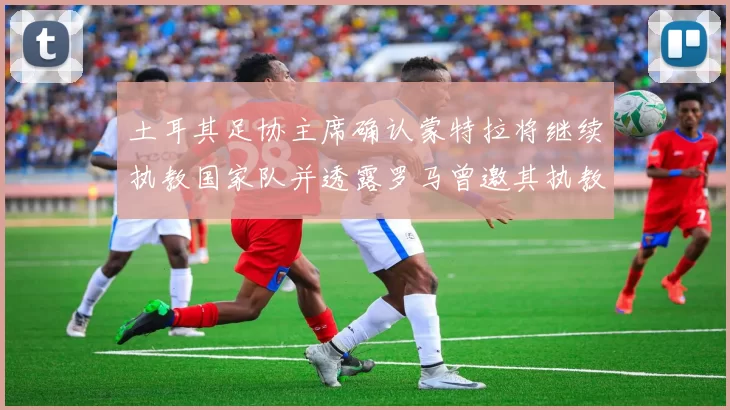 土耳其足协主席确认蒙特拉将继续执教国家队并透露罗马曾邀其执教