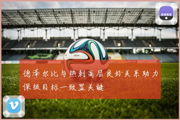 德泽尔比与热刺高层良好关系助力保级目标一致显关键