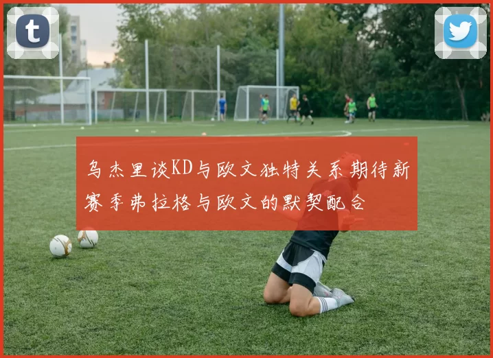 乌杰里谈KD与欧文独特关系期待新赛季弗拉格与欧文的默契配合